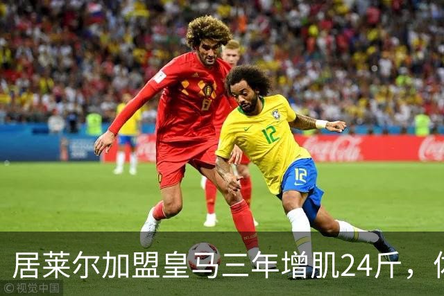 居莱尔加盟皇马三年增肌24斤，体脂率下降2%！西甲赛场上的新星崛起